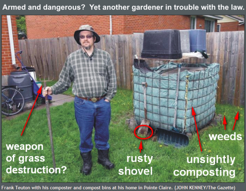 Here&#8217;s  the latest dispatch from the &#8220;Oh, no, here we go again&#8221; desk about what  appears to be a responsible global citizen getting in trouble with  local law officials for doing right by the planet. This case concerns a  Canadian gardener named Frank Teuton who has been cited 4 times for  violating town code standards for cleanliness, weed control and garbage.   According to the article below, he received  his latest citation for, among other things, a &#8220;rusty shovel.&#8221; Frank&#8217;s  next court date is June 11th. We&#8217;ll be watching this case between now  and then to see how we can bring our collective influence to bear. For  now, please share this to raise awareness and protect the right to garden and compost.